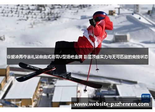 谷爱凌再夺崇礼站自由式滑雪U型场地金牌 彰显顶级实力与无可匹敌的竞技状态
