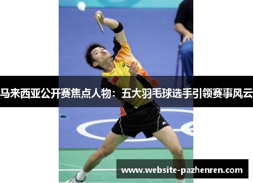 马来西亚公开赛焦点人物:五大羽毛球选手引领赛事风云 马来西亚公开赛焦点人物:五大羽毛球选手引领赛事风云