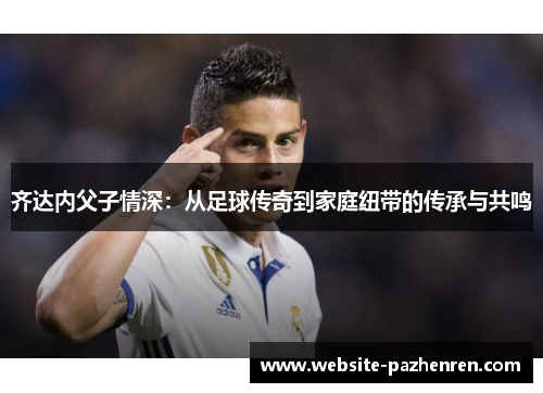 齐达内父子情深:从足球传奇到家庭纽带的传承与共鸣 齐达内父子情深:从足球传奇到家庭纽带的传承与共鸣