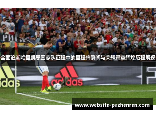 全面追溯哈里凯恩国家队征程中的里程碑瞬间与荣耀篇章辉煌历程展现 全面追溯哈里凯恩国家队征程中的里程碑瞬间与荣耀篇章辉煌历程展现