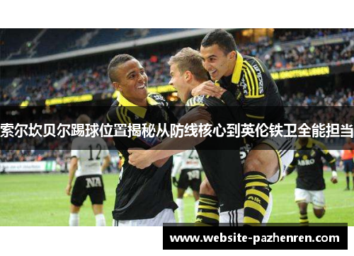 索尔坎贝尔踢球位置揭秘从防线核心到英伦铁卫全能担当 索尔坎贝尔踢球位置揭秘从防线核心到英伦铁卫全能担当