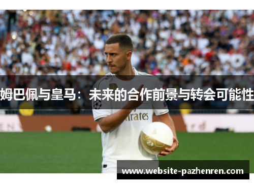 姆巴佩与皇马：未来的合作前景与转会可能性