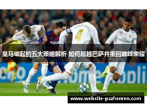 皇马崛起的五大策略解析 如何超越巴萨并重回巅峰荣耀 皇马崛起的五大策略解析 如何超越巴萨并重回巅峰荣耀
