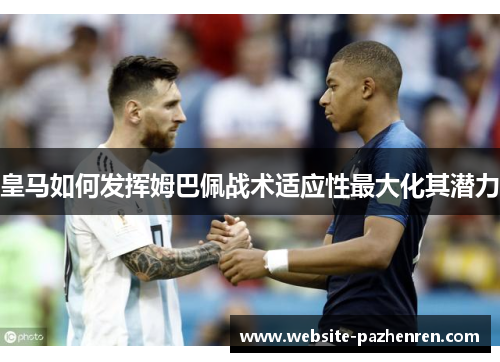 皇马如何发挥姆巴佩战术适应性最大化其潜力 皇马如何发挥姆巴佩战术适应性最大化其潜力