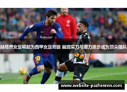 赫塔费女足崛起为西甲女足劲旅 展现实力与潜力逐步成为顶尖强队