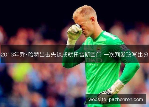 2013年乔·哈特出击失误成就托雷斯空门 一次判断改写比分 2013年乔·哈特出击失误成就托雷斯空门 一次判断改写比分